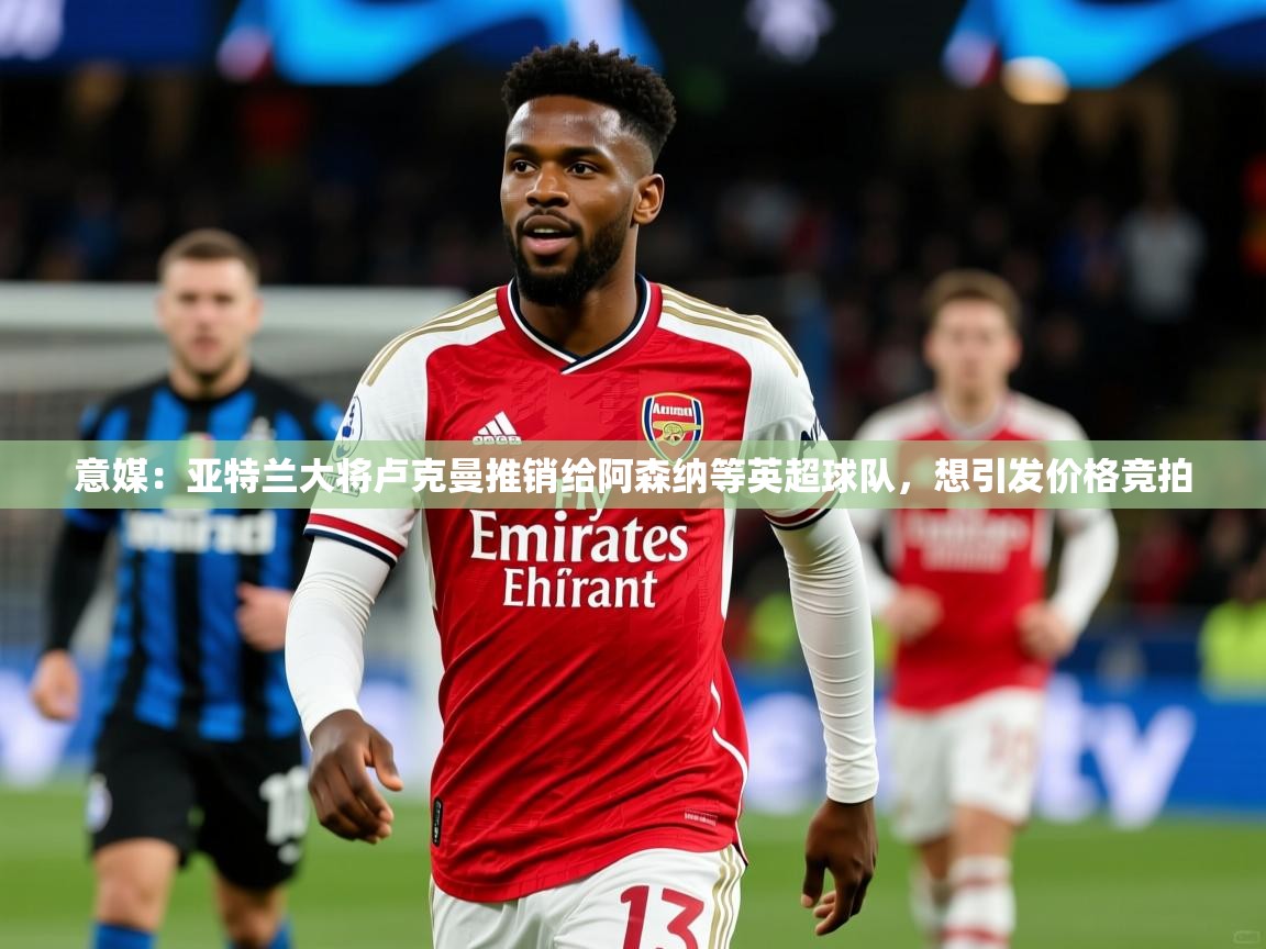 2025九游棋牌app意媒：亚特兰大将卢克曼推销给阿森纳等英超球队，想引发价格竞拍