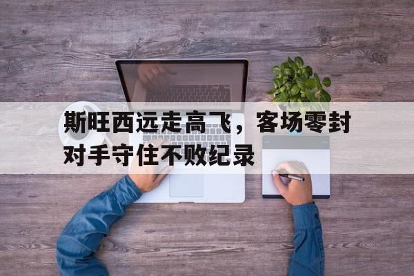 九游娱乐网页版-斯旺西远走高飞，客场零封对手守住不败纪录的简单介绍